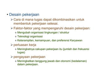 • Desain pekerjaan
Cara di mana tugas dapat dikombinasikan untuk
membentuk pekerjaan selesai.
Faktor-faktor yang mempengaruhi desain pekerjaan:
 Mengubah organisasi lingkungan / struktur
 Teknologi organisasi
 Keterampilan, kemampuan, dan preferensi Karyawan
perluasan kerja
 Meningkatnya cakupan pekerjaan itu (jumlah dan frekuensi
tugas)
pengayaan pekerjaan
 Meningkatkan tanggung jawab dan otonomi (kedalaman)
dalam pekerjaan.
 