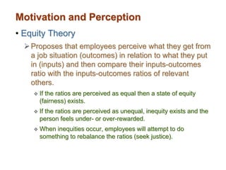 Motivation and Perception
• Equity Theory
Proposes that employees perceive what they get from
a job situation (outcomes) in relation to what they put
in (inputs) and then compare their inputs-outcomes
ratio with the inputs-outcomes ratios of relevant
others.
 If the ratios are perceived as equal then a state of equity
(fairness) exists.
 If the ratios are perceived as unequal, inequity exists and the
person feels under- or over-rewarded.
 When inequities occur, employees will attempt to do
something to rebalance the ratios (seek justice).
 