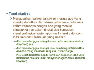 • Teori ekuitas
Mengusulkan bahwa karyawan merasa apa yang
mereka dapatkan dari situasi pekerjaan (outcome)
dalam kaitannya dengan apa yang mereka
dimasukkan ke dalam (input) dan kemudian
membandingkan rasio input-hasil mereka dengan
masukan-hasil rasio lain yang relevan.
 Jika rasio dianggap sebagai sama maka keadaan ekuitas
(keadilan) ada.
 Jika rasio dianggap sebagai tidak seimbang, ketidakadilan
ada dan orang merasa kurang atau over-dihargai.
 Ketika ketidakadilan terjadi, karyawan akan mencoba untuk
melakukan sesuatu untuk menyeimbangkan rasio (mencari
keadilan).
 