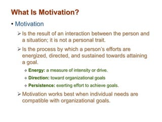 What Is Motivation?
• Motivation
Is the result of an interaction between the person and
a situation; it is not a personal trait.
Is the process by which a person’s efforts are
energized, directed, and sustained towards attaining
a goal.
 Energy: a measure of intensity or drive.
 Direction: toward organizational goals
 Persistence: exerting effort to achieve goals.
Motivation works best when individual needs are
compatible with organizational goals.
 