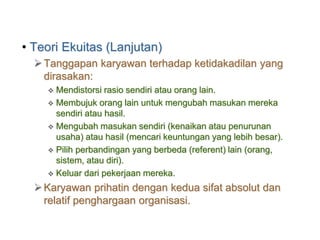 • Teori Ekuitas (Lanjutan)
Tanggapan karyawan terhadap ketidakadilan yang
dirasakan:
 Mendistorsi rasio sendiri atau orang lain.
 Membujuk orang lain untuk mengubah masukan mereka
sendiri atau hasil.
 Mengubah masukan sendiri (kenaikan atau penurunan
usaha) atau hasil (mencari keuntungan yang lebih besar).
 Pilih perbandingan yang berbeda (referent) lain (orang,
sistem, atau diri).
 Keluar dari pekerjaan mereka.
Karyawan prihatin dengan kedua sifat absolut dan
relatif penghargaan organisasi.
 