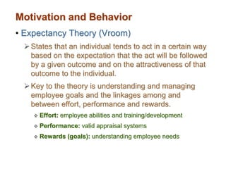 Motivation and Behavior
• Expectancy Theory (Vroom)
States that an individual tends to act in a certain way
based on the expectation that the act will be followed
by a given outcome and on the attractiveness of that
outcome to the individual.
Key to the theory is understanding and managing
employee goals and the linkages among and
between effort, performance and rewards.
 Effort: employee abilities and training/development
 Performance: valid appraisal systems
 Rewards (goals): understanding employee needs
 