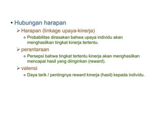 • Hubungan harapan
Harapan (linkage upaya-kinerja)
 Probabilitas dirasakan bahwa upaya individu akan
menghasilkan tingkat kinerja tertentu.
perantaraan
 Persepsi bahwa tingkat tertentu kinerja akan menghasilkan
mencapai hasil yang diinginkan (reward).
valensi
 Daya tarik / pentingnya reward kinerja (hasil) kepada individu.
 