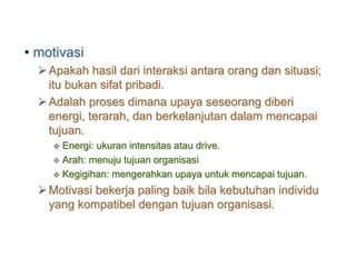• motivasi
Apakah hasil dari interaksi antara orang dan situasi;
itu bukan sifat pribadi.
Adalah proses dimana upaya seseorang diberi
energi, terarah, dan berkelanjutan dalam mencapai
tujuan.
 Energi: ukuran intensitas atau drive.
 Arah: menuju tujuan organisasi
 Kegigihan: mengerahkan upaya untuk mencapai tujuan.
Motivasi bekerja paling baik bila kebutuhan individu
yang kompatibel dengan tujuan organisasi.
 