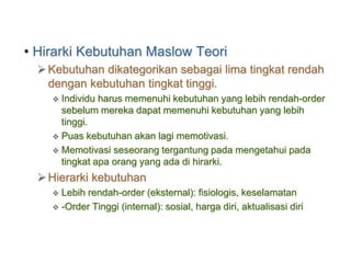 • Hirarki Kebutuhan Maslow Teori
Kebutuhan dikategorikan sebagai lima tingkat rendah
dengan kebutuhan tingkat tinggi.
 Individu harus memenuhi kebutuhan yang lebih rendah-order
sebelum mereka dapat memenuhi kebutuhan yang lebih
tinggi.
 Puas kebutuhan akan lagi memotivasi.
 Memotivasi seseorang tergantung pada mengetahui pada
tingkat apa orang yang ada di hirarki.
Hierarki kebutuhan
 Lebih rendah-order (eksternal): fisiologis, keselamatan
 -Order Tinggi (internal): sosial, harga diri, aktualisasi diri
 