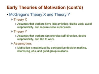 Early Theories of Motivation (cont’d)
• McGregor’s Theory X and Theory Y
Theory X
 Assumes that workers have little ambition, dislike work, avoid
responsibility, and require close supervision.
Theory Y
 Assumes that workers can exercise self-direction, desire
responsibility, and like to work.
Assumption:
 Motivation is maximized by participative decision making,
interesting jobs, and good group relations.
 