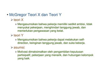 • McGregor Teori X dan Teori Y
teori X
 Mengasumsikan bahwa pekerja memiliki sedikit ambisi, tidak
menyukai pekerjaan, menghindari tanggung jawab, dan
memerlukan pengawasan yang ketat.
teori Y
 Mengasumsikan bahwa pekerja dapat melakukan self-
direction, keinginan tanggung jawab, dan suka bekerja.
asumsi:
 Motivasi dimaksimalkan oleh pengambilan keputusan
partisipatif, pekerjaan yang menarik, dan hubungan kelompok
yang baik.
 