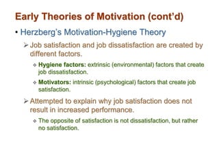 Early Theories of Motivation (cont’d)
• Herzberg’s Motivation-Hygiene Theory
Job satisfaction and job dissatisfaction are created by
different factors.
 Hygiene factors: extrinsic (environmental) factors that create
job dissatisfaction.
 Motivators: intrinsic (psychological) factors that create job
satisfaction.
Attempted to explain why job satisfaction does not
result in increased performance.
 The opposite of satisfaction is not dissatisfaction, but rather
no satisfaction.
 