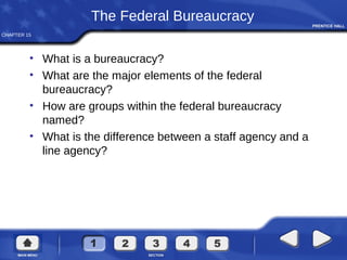 CHAPTER 15
The Federal Bureaucracy
• What is a bureaucracy?
• What are the major elements of the federal
bureaucracy?
• How are groups within the federal bureaucracy
named?
• What is the difference between a staff agency and a
line agency?
 