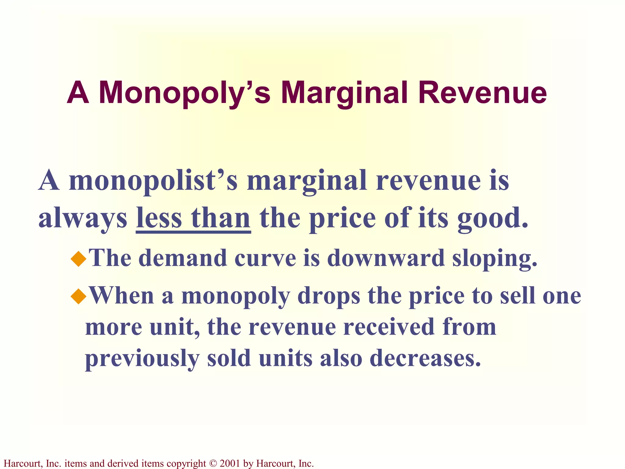 Harcourt, Inc. items and derived items copyright © 2001 by Harcourt, Inc.
A Monopoly’s Marginal Revenue
A monopolist’s marginal revenue is
always less than the price of its good.
The demand curve is downward sloping.
When a monopoly drops the price to sell one
more unit, the revenue received from
previously sold units also decreases.
 