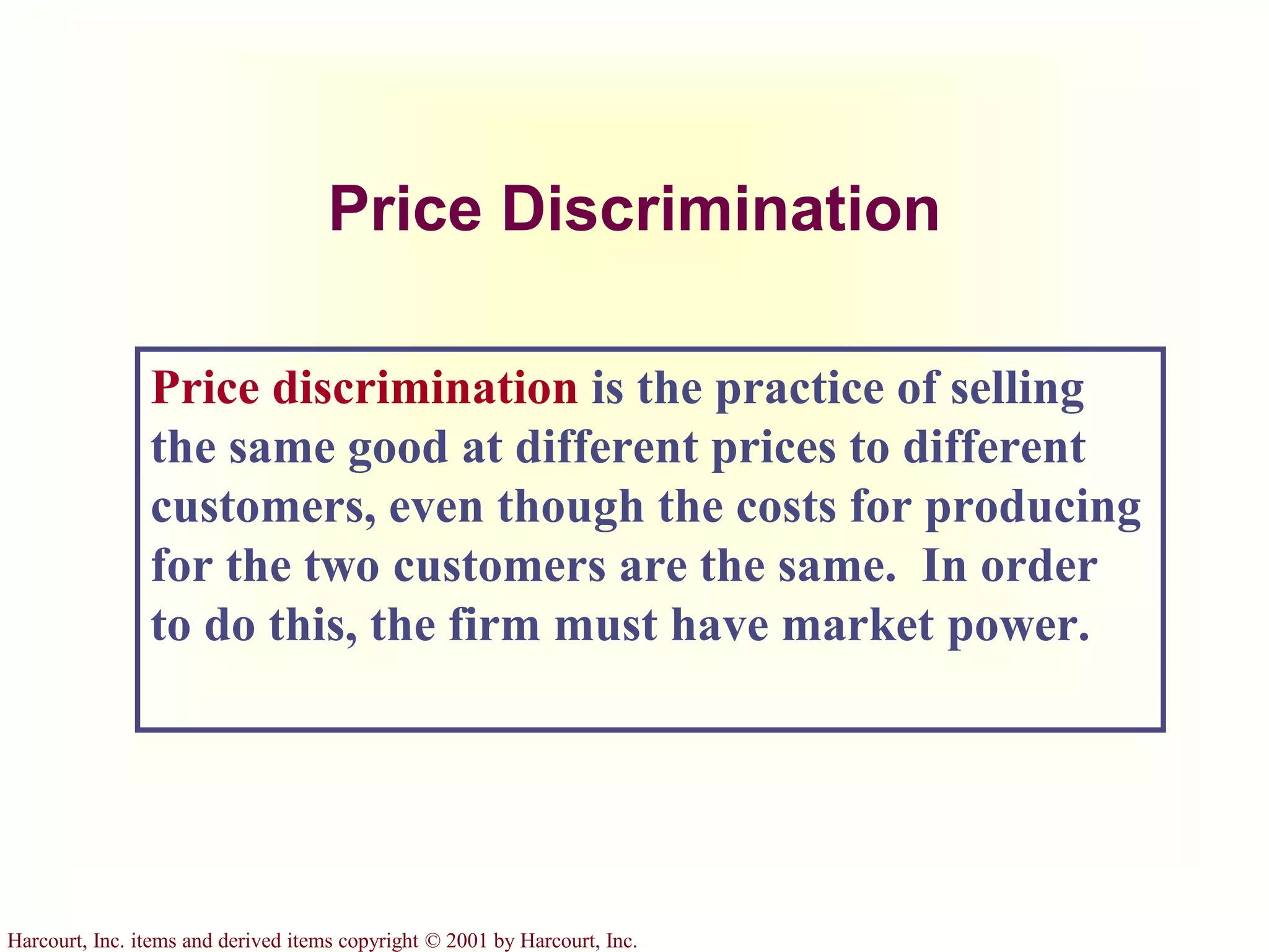 Harcourt, Inc. items and derived items copyright © 2001 by Harcourt, Inc.
Price Discrimination
Price discrimination is the practice of selling
the same good at different prices to different
customers, even though the costs for producing
for the two customers are the same. In order
to do this, the firm must have market power.
 