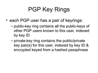 PGP Key Rings
• each PGP user has a pair of keyrings:
– public-key ring contains all the public-keys of
other PGP users known to this user, indexed
by key ID
– private-key ring contains the public/private
key pair(s) for this user, indexed by key ID &
encrypted keyed from a hashed passphrase
 
