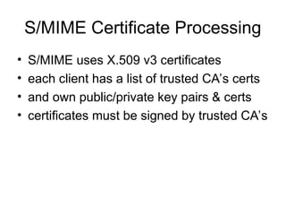 S/MIME Certificate Processing
• S/MIME uses X.509 v3 certificates
• each client has a list of trusted CA’s certs
• and own public/private key pairs & certs
• certificates must be signed by trusted CA’s
 