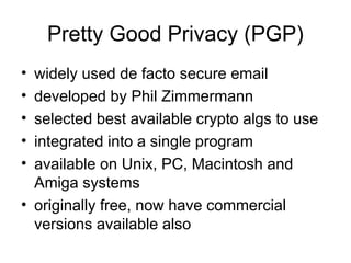 Pretty Good Privacy (PGP)
• widely used de facto secure email
• developed by Phil Zimmermann
• selected best available crypto algs to use
• integrated into a single program
• available on Unix, PC, Macintosh and
Amiga systems
• originally free, now have commercial
versions available also
 