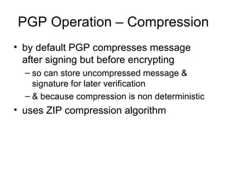 PGP Operation – Compression
• by default PGP compresses message
after signing but before encrypting
– so can store uncompressed message &
signature for later verification
– & because compression is non deterministic
• uses ZIP compression algorithm
 