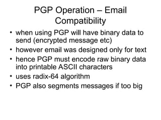 PGP Operation – Email
Compatibility
• when using PGP will have binary data to
send (encrypted message etc)
• however email was designed only for text
• hence PGP must encode raw binary data
into printable ASCII characters
• uses radix-64 algorithm
• PGP also segments messages if too big
 