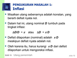 slide 10BAB 15 Utang pemerintah
PENGUKURAN MASALAH 1:
Inflasi
 Misalkan utang sebenarnya adalah konstan, yang
berarti defisit nyata nol.
 Dalam hal ini, utang nominal D tumbuh pada
tingkat inflasi:
D/D =  atau D =  D
 Defisit dilaporkan (nominal) adalah  D
meskipun defisit nyata adalah nol.
 Oleh karena itu, harus kurangi  D dari defisit
dilaporkan untuk mengoreksi inflasi.
 