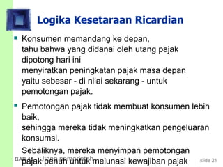 slide 21BAB 15 Utang pemerintah
Logika Kesetaraan Ricardian
 Konsumen memandang ke depan,
tahu bahwa yang didanai oleh utang pajak
dipotong hari ini
menyiratkan peningkatan pajak masa depan
yaitu sebesar - di nilai sekarang - untuk
pemotongan pajak.
 Pemotongan pajak tidak membuat konsumen lebih
baik,
sehingga mereka tidak meningkatkan pengeluaran
konsumsi.
Sebaliknya, mereka menyimpan pemotongan
pajak penuh untuk melunasi kewajiban pajak
 