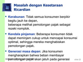 slide 22BAB 15 Utang pemerintah
Masalah dengan Kesetaraan
Ricardian
 Kerabunan: Tidak semua konsumen berpikir
begitu jauh ke depan,
beberapa melihat pemotongan pajak sebagai
rezeki nomplok.
 Kendala pinjaman: Beberapa konsumen tidak
dapat meminjam cukup untuk mencapai konsumsi
optimal, sehingga mereka menghabiskan
pemotongan pajak.
 Generasi masa depan: Jika konsumen
mengharapkan bahwa beban membayar
pemotongan pajak akan jatuh pada generasi
 
