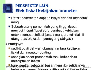slide 26BAB 15 Utang pemerintah
PERSPEKTIF LAIN:
Efek fiskal kebijakan moneter
 Defisit pemerintah dapat dibiayai dengan mencetak
uang
 Sebuah utang pemerintah yang tinggi dapat
menjadi insentif bagi para pembuat kebijakan
untuk membuat inflasi (untuk mengurangi nilai riil
utang atas biaya dari pemegang obligasi)
Untungnya:
 sedikit bukti bahwa hubungan antara kebijakan
fiskal dan moneter penting
 sebagian besar pemerintah tahu kebodohan
menciptakan inflasi
 bank sentral sebagian besar memiliki (setidaknya
 