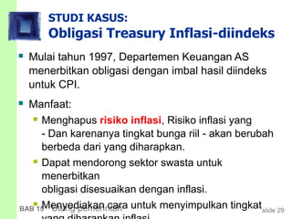 slide 29BAB 15 Utang pemerintah
STUDI KASUS:
Obligasi Treasury Inflasi-diindeks
 Mulai tahun 1997, Departemen Keuangan AS
menerbitkan obligasi dengan imbal hasil diindeks
untuk CPI.
 Manfaat:
 Menghapus risiko inflasi, Risiko inflasi yang
- Dan karenanya tingkat bunga riil - akan berubah
berbeda dari yang diharapkan.
 Dapat mendorong sektor swasta untuk
menerbitkan
obligasi disesuaikan dengan inflasi.
 Menyediakan cara untuk menyimpulkan tingkat
 