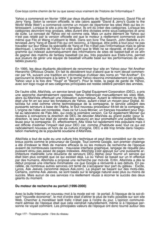 Cow-boys contre chemin de fer ou que savez-vous vraiment de lʼhistoire de lʼinformatique ?

Yahoo a commencé en février 1994 par deux étudiants de Stanford (encore), David Filo et
Jerry Yang. Selon la version ofﬁcielle, le site (alors appelé "David & Jerryʼs Guide to the
World Wide Web") a commencé comme un moyen de répertorier les sites Web qui les in-
téressaient. Lorsque le site a pris de lʼampleur, ils ont dû créer des catégories. Lorsque les
catégories devinrent trop grosses, elles durent être divisées entre sous-catégories et ainsi
de suite. Le concept de Yahoo est né comme cela. Mais un autre élément de Yahoo qui
nʼest pas relaté par la version ofﬁcielle est que le moteur a réellement commencé avant
même que Filo et Wang nʼutilisent le Web. Dans son livre The Search, John Battelle a in-
terviewé Jerry Yang et David Filo qui ont reconnu, à lʼépoque, être prêts à tout pour ne pas
travailler sur leur thèse (la spécialité de Yang et Filo nʼétait pas lʼinformatique mais le génie
électrique). Lʼancêtre de Yahoo fut créé avant que le Web ne se répande, et était un pro-
gramme qui indexait automatiquement des informations de sites de basket-ball et ce aﬁn
de gagner des matchs de fantasy baseball (ce jeu, très populaire aux Etats-Unis, permet
aux joueurs de gérer une équipe de baseball virtuelle basé sur les performances de véri-
tables joueurs).

En 1995, les deux étudiants décidèrent de renommer leur site en Yahoo pour Yet Another
Hierarchic Ofﬁcious Oracle. En fait ils décidèrent tout dʼabord que le nom devait commen-
cer par YA, suivant une tradition en informatique dʼutiliser des noms en "Yet Another". En
parcourant le dictionnaire à la lettre Y, le terme Yahoo résonna immédiatement (en anglais,
Yahoo veut à la fois dire "Youpi" et "Barjot"). Pour le reste, la page de garde de Yahoo,
avec son logo rouge et ses catégories principales est restée célèbre pendant des années.

De lʼautre côté, AltaVista, un service lancé par Digital Equipment Corporation (DEC), a pris
une approche diamétralement opposée. Yahoo référençait manuellement les sites Web,
alors quʼAltaVista effectuait une indexation automatique. Autant le référencement du Web
était une ﬁn en soi pour les fondateurs de Yahoo, autant cʼétait un moyen pour Digital. Al-
taVista fut créé comme vitrine technologique de la compagnie, le service utilisant des
puissants serveurs à base de lʼAlpha, le tout nouveau processeur 64-bit de la compagnie.
Lʼorigine de lʼidée est contestée, mais ce fut Louis Monier, un français travaillant pour Digi-
tal au laboratoire de Palo Alto, qui coda la première version. Ce fut également Monier qui
réussira à convaincre la direction de DEC de dévoiler AltaVista au grand public (pour la
direction, le seul but était de vendre des serveurs) en leur promettant une publicité fabu-
leuse pour la compagnie. Et, effectivement, Alta Vista fut rapidement très populaire mais il
est difﬁcile dʼestimer lʼimpact réel pour DEC car, comme dʼhabitude avec tout ce qui est
radicalement nouveau et hors de sa culture dʼorigine, DEC a été trop timide dans lʼexploi-
tation marketing de la popularité soudaine dʼAltaVista.

AltaVista a tout de suite eu une culture très technique et peut être considéré sur de nom-
breux points comme le précurseur de Google. Tout comme Google, son premier chalenge
a été dʼindexer le Web de manière efﬁcace là où les moteurs de recherche de lʼépoque
avaient de nombreuses carences : mauvaise interface graphique, langage de requête peu
puissant et/ou pas assez de pages indexées. AltaVista sʼest appuyé sur une puissante ar-
chitecture matérielle (une douzaine de serveurs DEC Alpha) pour fournir un service qui
était bien plus complet que ce qui existait déjà. La où Yahoo se basait sur un tri effectué
par des humains, AltaVista a proposé une recherche par mot-clé. Enﬁn, AltaVista a dès le
début proposé une interface minimaliste -ce que Google a réinventé à ses débuts. En pa-
rallèle, de nombreux autres services ont tenté de sʼaccaparer leur part du gâteau : Excite,
Lycos, Ask Jeeves (renommé depuis Ask.com). La plupart se basant sur des mots-clés.
Certains, comme Ask Jeeves, se sont basés sur le langage naturel avec plus ou moins de
succès. Mais aucun de ces services nʼa réellement réussi à écorner le succès des deux
géants du moment.

Du moteur de recherche au portail (1996-2000)

Avec la bulle Internet un nouveau mot à la mode est né : le portail. À lʼépoque de la soi-di-
sant "nouvelle économie", le mot dʼordre était dʼattirer le plus de traﬁc possible sur son site
Web. Chercher à monétiser ledit traﬁc nʼétait pas à lʼordre du jour. Lʼopinion communé-
ment admise de lʼépoque était que cela viendrait naturellement, même si à lʼépoque per-
sonne ne voyait comment. Les principales valeurs de lʼépoque ont donc tourné autour des

Page 177 - Troisième partie : lʼère du réseau
 