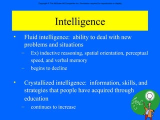 Intelligence Fluid intelligence:  ability to deal with new problems and situations Ex) inductive reasoning, spatial orientation, perceptual speed, and verbal memory   begins to decline  Crystallized intelligence:  information, skills, and strategies that people have acquired through education   continues to increase  