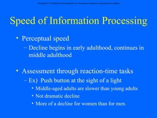 Speed of Information Processing Perceptual speed Decline begins in early adulthood, continues in middle adulthood Assessment through reaction-time tasks Ex)  Push button at the sight of a light Middle-aged adults are slower than young adults  Not dramatic decline More of a decline for women than for men. 