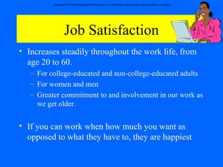 Job Satisfaction Increases steadily throughout the work life, from age 20 to 60. For college-educated and non-college-educated adults For women and men Greater commitment to and involvement in our work as we get older. If you can work when how much you want as opposed to what they have to, they are happiest 