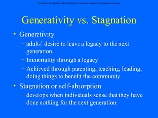 Generativity vs. Stagnation Generativity  adults’ desire to leave a legacy to the next generation. Immortality through a legacy Achieved through parenting, teaching, leading, doing things to benefit the community Stagnation or self-absorption  develops when individuals sense that they have done nothing for the next generation 