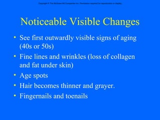 Noticeable Visible Changes See first outwardly visible signs of aging (40s or 50s) Fine lines and wrinkles (loss of collagen and fat under skin) Age spots Hair becomes thinner and grayer. Fingernails and toenails 