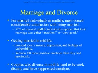 Marriage and Divorce For married individuals in midlife, most voiced considerable satisfaction with being married. 72% of married midlife individuals reported that their marriage was either “excellent” or “very good.” Getting married in midlife: lowered men’s anxiety, depression, and feelings of vulnerability. Women felt more positive emotions than they had previously. Couples who divorce in midlife tend to be cool, distant, and have suppressed emotions. 