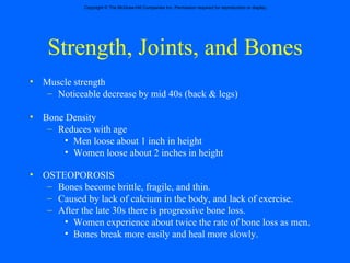 Strength, Joints, and Bones Muscle strength  Noticeable decrease by mid 40s (back & legs) Bone Density Reduces with age Men loose about 1 inch in height Women loose about 2 inches in height OSTEOPOROSIS Bones become brittle, fragile, and thin.  Caused by lack of calcium in the body, and lack of exercise.  After the late 30s there is progressive bone loss. Women experience about twice the rate of bone loss as men. Bones break more easily and heal more slowly. 