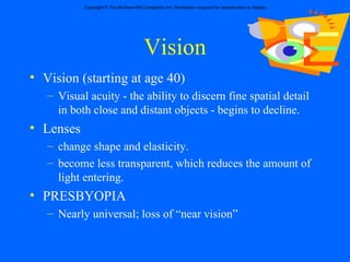 Vision Vision (starting at age 40) Visual acuity - the ability to discern fine spatial detail in both close and distant objects - begins to decline.  Lenses  change shape and elasticity.  become less transparent, which reduces the amount of light entering.  PRESBYOPIA Nearly universal; loss of “near vision” 
