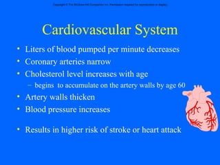 Cardiovascular System Liters of blood pumped per minute decreases Coronary arteries narrow Cholesterol level increases with age begins  to accumulate on the artery walls by age 60 Artery walls thicken Blood pressure increases Results in higher risk of stroke or heart attack 