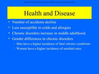 Health and Disease Number of accidents decline Less susceptible to colds and allergies Chronic disorders increase in middle adulthood. Gender differences in chronic disorders  Men have a higher incidence of fatal chronic conditions Women have a higher incidence of nonfatal ones. 