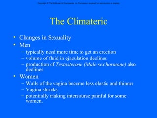 The Climateric Changes in Sexuality  Men  typically need more time to get an erection volume of fluid in ejaculation declines production of  Testosterone (Male sex hormone)  also declines Women Walls of the vagina become less elastic and thinner Vagina shrinks potentially making intercourse painful for some women.  