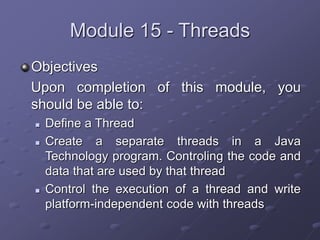 Module 15 - Threads
Objectives
Upon completion of this module, you
should be able to:
 Define a Thread
 Create a separate threads in a Java
Technology program. Controling the code and
data that are used by that thread
 Control the execution of a thread and write
platform-independent code with threads
 