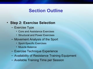 Section Outline
• Step 2: Exercise Selection
– Exercise Type
• Core and Assistance Exercises
• Structural and Power Exercises
– Movement Analysis of the Sport
• Sport-Specific Exercises
• Muscle Balance
– Exercise Technique Experience
– Availability of Resistance Training Equipment
– Available Training Time per Session
 