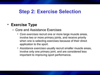 Step 2: Exercise Selection
• Exercise Type
– Core and Assistance Exercises
• Core exercises recruit one or more large muscle areas,
involve two or more primary joints, and receive priority
when one is selecting exercises because of their direct
application to the sport.
• Assistance exercises usually recruit smaller muscle areas,
involve only one primary joint, and are considered less
important to improving sport performance.
 