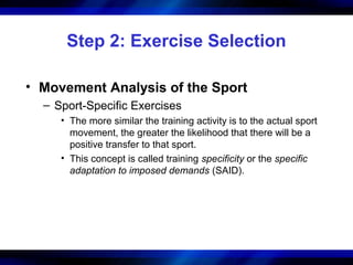 Step 2: Exercise Selection
• Movement Analysis of the Sport
– Sport-Specific Exercises
• The more similar the training activity is to the actual sport
movement, the greater the likelihood that there will be a
positive transfer to that sport.
• This concept is called training specificity or the specific
adaptation to imposed demands (SAID).
 