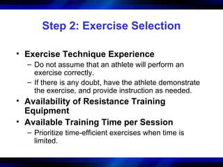 Step 2: Exercise Selection
• Exercise Technique Experience
– Do not assume that an athlete will perform an
exercise correctly.
– If there is any doubt, have the athlete demonstrate
the exercise, and provide instruction as needed.
• Availability of Resistance Training
Equipment
• Available Training Time per Session
– Prioritize time-efficient exercises when time is
limited.
 