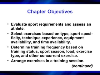 Chapter Objectives
• Evaluate sport requirements and assess an
athlete.
• Select exercises based on type, sport speci-
ficity, technique experience, equipment
availability, and time availability.
• Determine training frequency based on
training status, sport season, load, exercise
type, and other concurrent exercise.
• Arrange exercises in a training session.
(continued)
 