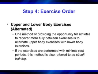 Step 4: Exercise Order
• Upper and Lower Body Exercises
(Alternated)
– One method of providing the opportunity for athletes
to recover more fully between exercises is to
alternate upper body exercises with lower body
exercises.
– If the exercises are performed with minimal rest
periods, this method is also referred to as circuit
training.
 