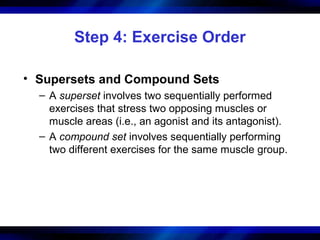 Step 4: Exercise Order
• Supersets and Compound Sets
– A superset involves two sequentially performed
exercises that stress two opposing muscles or
muscle areas (i.e., an agonist and its antagonist).
– A compound set involves sequentially performing
two different exercises for the same muscle group.
 