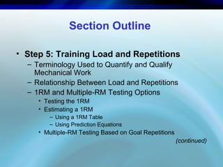 Section Outline
• Step 5: Training Load and Repetitions
– Terminology Used to Quantify and Qualify
Mechanical Work
– Relationship Between Load and Repetitions
– 1RM and Multiple-RM Testing Options
• Testing the 1RM
• Estimating a 1RM
– Using a 1RM Table
– Using Prediction Equations
• Multiple-RM Testing Based on Goal Repetitions
(continued)
 