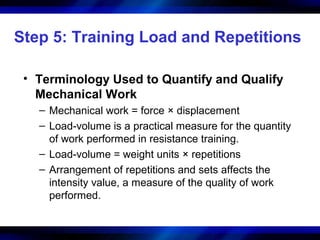 Step 5: Training Load and Repetitions
• Terminology Used to Quantify and Qualify
Mechanical Work
– Mechanical work = force × displacement
– Load-volume is a practical measure for the quantity
of work performed in resistance training.
– Load-volume = weight units × repetitions
– Arrangement of repetitions and sets affects the
intensity value, a measure of the quality of work
performed.
 