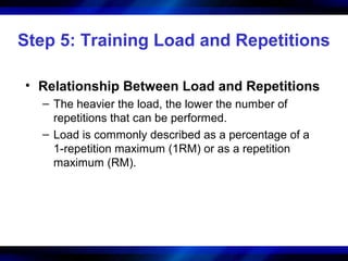Step 5: Training Load and Repetitions
• Relationship Between Load and Repetitions
– The heavier the load, the lower the number of
repetitions that can be performed.
– Load is commonly described as a percentage of a
1-repetition maximum (1RM) or as a repetition
maximum (RM).
 