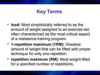 Key Terms
• load: Most simplistically referred to as the
amount of weight assigned to an exercise set;
often characterized as the most critical aspect
of a resistance training program.
• 1-repetition maximum (1RM): Greatest
amount of weight that can be lifted with proper
technique for only one repetition.
• repetition maximum (RM): Most weight lifted
for a specified number of repetitions.
 