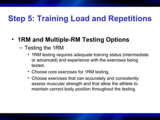 Step 5: Training Load and Repetitions
• 1RM and Multiple-RM Testing Options
– Testing the 1RM
• 1RM testing requires adequate training status (intermediate
or advanced) and experience with the exercises being
tested.
• Choose core exercises for 1RM testing.
• Choose exercises that can accurately and consistently
assess muscular strength and that allow the athlete to
maintain correct body position throughout the testing.
 